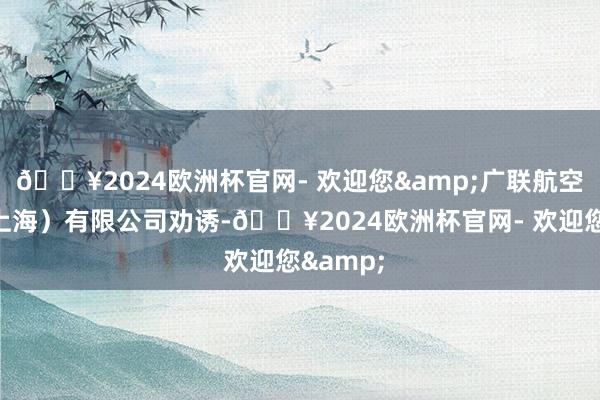 🔥2024欧洲杯官网- 欢迎您&广联航空工业（上海）有限公司劝诱-🔥2024欧洲杯官网- 欢迎您&