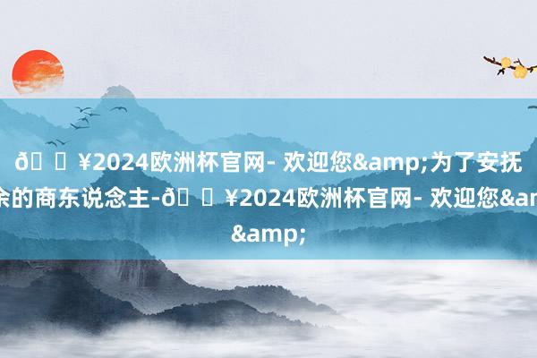 🔥2024欧洲杯官网- 欢迎您&为了安抚残余的商东说念主-🔥2024欧洲杯官网- 欢迎您&