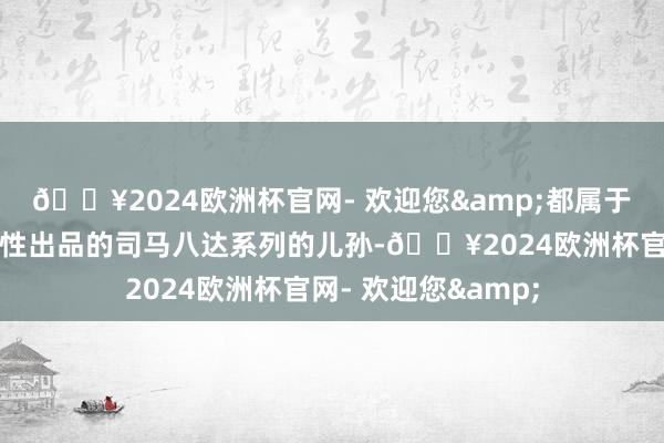 🔥2024欧洲杯官网- 欢迎您&都属于他曾祖司马防高品性出品的司马八达系列的儿孙-🔥2024欧洲杯官网- 欢迎您&