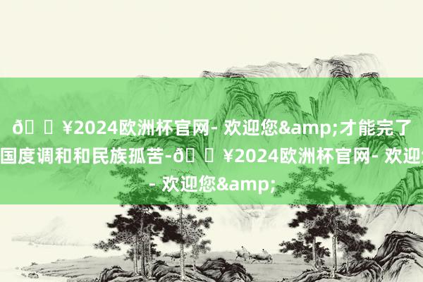 🔥2024欧洲杯官网- 欢迎您&才能完了信得过的国度调和和民族孤苦-🔥2024欧洲杯官网- 欢迎您&