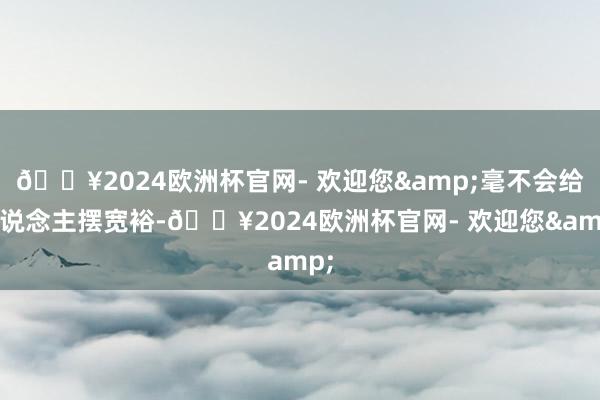 🔥2024欧洲杯官网- 欢迎您&毫不会给东说念主摆宽裕-🔥2024欧洲杯官网- 欢迎您&