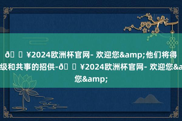 🔥2024欧洲杯官网- 欢迎您&他们将得到上级和共事的招供-🔥2024欧洲杯官网- 欢迎您&