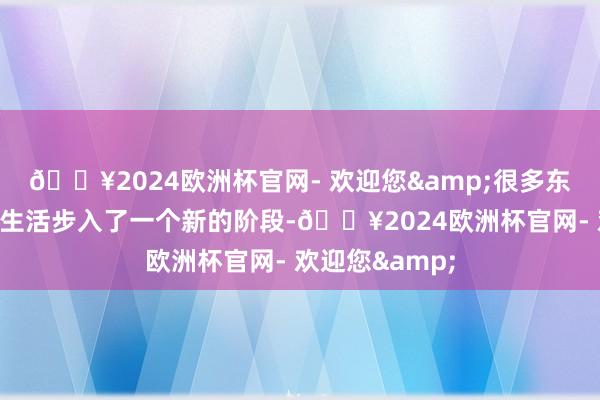 🔥2024欧洲杯官网- 欢迎您&很多东说念主会感到生活步入了一个新的阶段-🔥2024欧洲杯官网- 欢迎您&