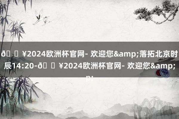 🔥2024欧洲杯官网- 欢迎您&落拓北京时辰14:20-🔥2024欧洲杯官网- 欢迎您&