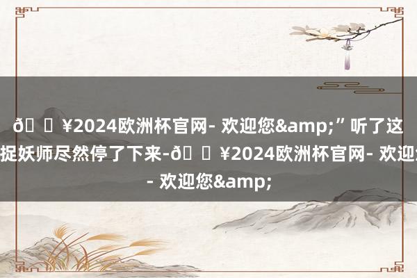 🔥2024欧洲杯官网- 欢迎您&”听了这句话少年捉妖师尽然停了下来-🔥2024欧洲杯官网- 欢迎您&