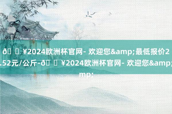 🔥2024欧洲杯官网- 欢迎您&最低报价2.52元/公斤-🔥2024欧洲杯官网- 欢迎您&