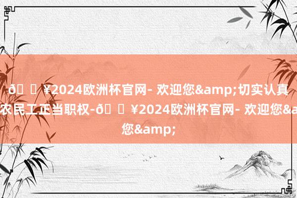 🔥2024欧洲杯官网- 欢迎您&切实认真宏大农民工正当职权-🔥2024欧洲杯官网- 欢迎您&