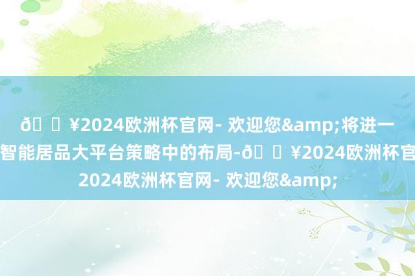 🔥2024欧洲杯官网- 欢迎您&将进一步强化公司在人人智能居品大平台策略中的布局-🔥2024欧洲杯官网- 欢迎您&