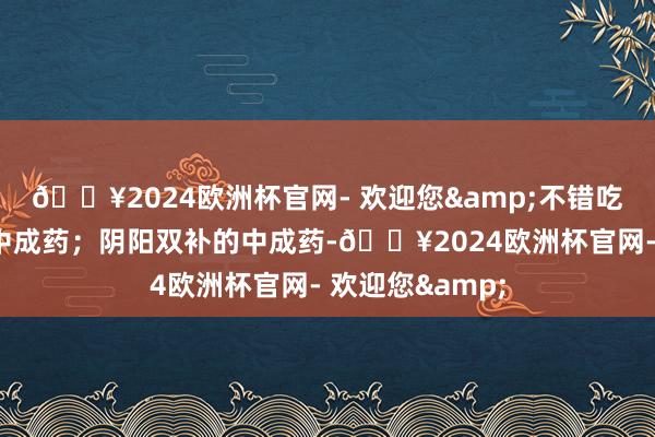 🔥2024欧洲杯官网- 欢迎您&不错吃成果相比好的中成药；阴阳双补的中成药-🔥2024欧洲杯官网- 欢迎您&