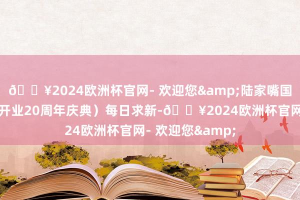 🔥2024欧洲杯官网- 欢迎您&陆家嘴国泰东谈主寿举办开业20周年庆典）每日求新-🔥2024欧洲杯官网- 欢迎您&