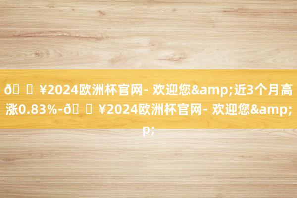 🔥2024欧洲杯官网- 欢迎您&近3个月高涨0.83%-🔥2024欧洲杯官网- 欢迎您&