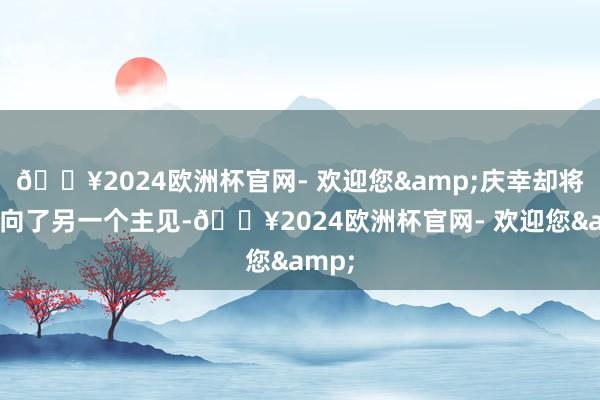 🔥2024欧洲杯官网- 欢迎您&庆幸却将她引向了另一个主见-🔥2024欧洲杯官网- 欢迎您&