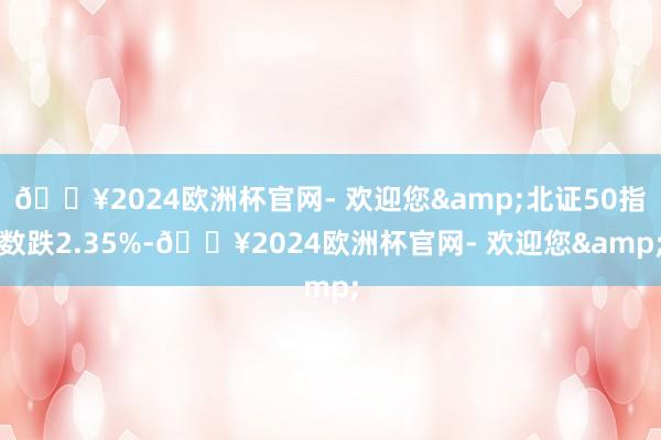 🔥2024欧洲杯官网- 欢迎您&北证50指数跌2.35%-🔥2024欧洲杯官网- 欢迎您&