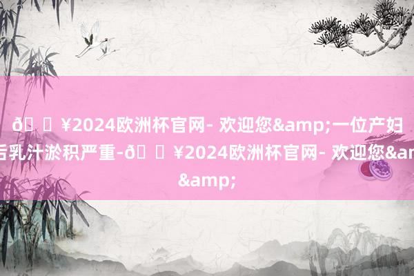 🔥2024欧洲杯官网- 欢迎您&一位产妇产后乳汁淤积严重-🔥2024欧洲杯官网- 欢迎您&