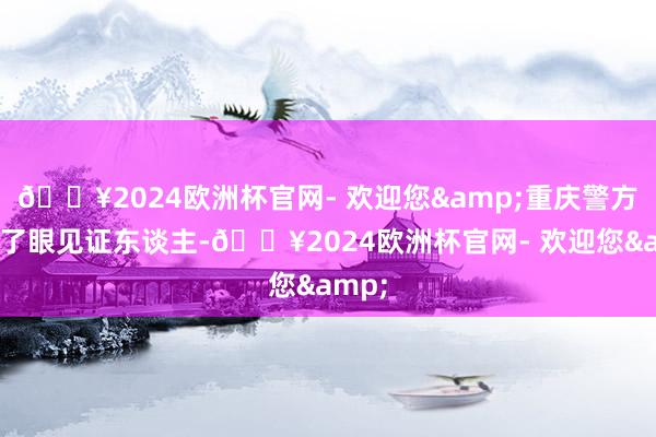 🔥2024欧洲杯官网- 欢迎您&重庆警方找到了眼见证东谈主-🔥2024欧洲杯官网- 欢迎您&