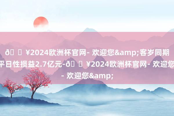 🔥2024欧洲杯官网- 欢迎您&客岁同期证据非平日性损益2.7亿元-🔥2024欧洲杯官网- 欢迎您&