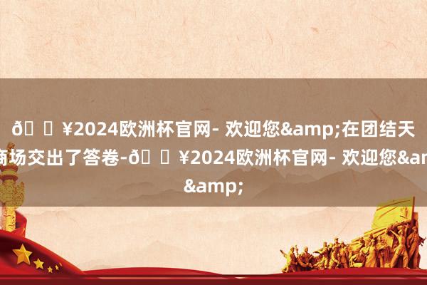 🔥2024欧洲杯官网- 欢迎您&在团结天向商场交出了答卷-🔥2024欧洲杯官网- 欢迎您&