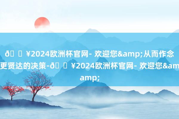 🔥2024欧洲杯官网- 欢迎您&从而作念出更贤达的决策-🔥2024欧洲杯官网- 欢迎您&