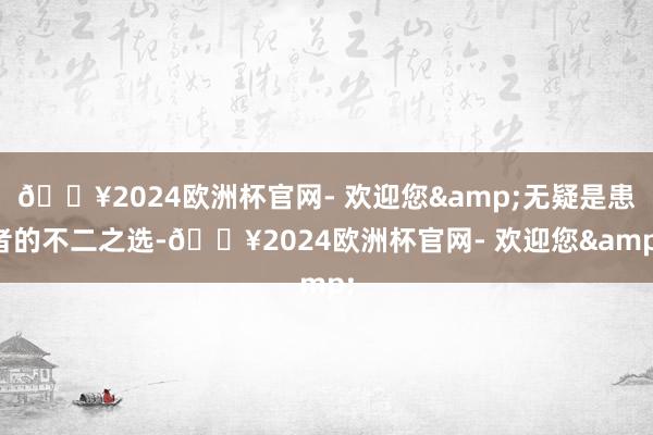 🔥2024欧洲杯官网- 欢迎您&无疑是患者的不二之选-🔥2024欧洲杯官网- 欢迎您&