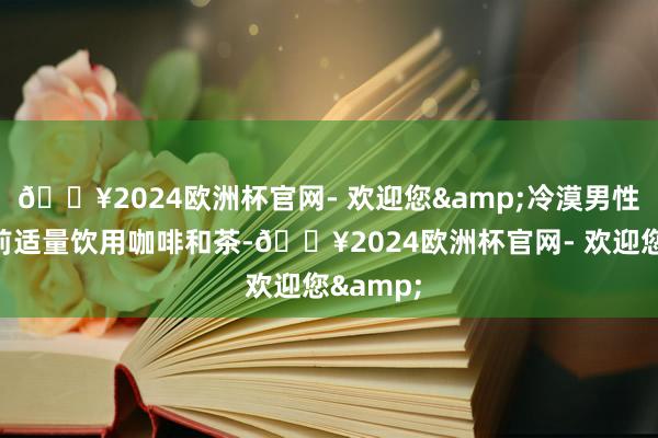 🔥2024欧洲杯官网- 欢迎您&冷漠男性在取精前适量饮用咖啡和茶-🔥2024欧洲杯官网- 欢迎您&