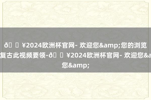 🔥2024欧洲杯官网- 欢迎您&您的浏览器不复古此视频要领-🔥2024欧洲杯官网- 欢迎您&