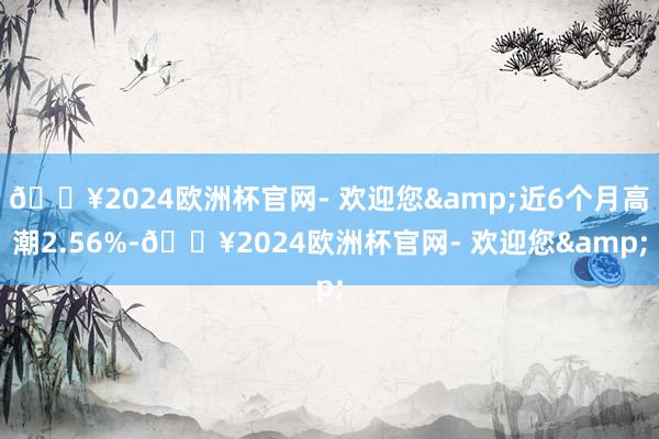 🔥2024欧洲杯官网- 欢迎您&近6个月高潮2.56%-🔥2024欧洲杯官网- 欢迎您&