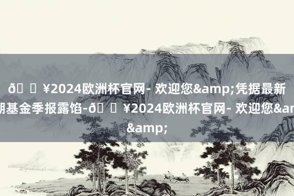 🔥2024欧洲杯官网- 欢迎您&凭据最新一期基金季报露馅-🔥2024欧洲杯官网- 欢迎您&