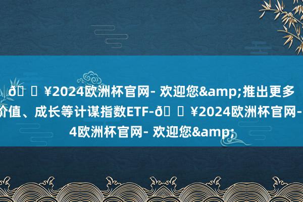 🔥2024欧洲杯官网- 欢迎您&推出更多红利、低波、价值、成长等计谋指数ETF-🔥2024欧洲杯官网- 欢迎您&