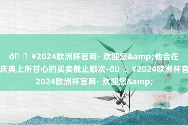 🔥2024欧洲杯官网- 欢迎您&他会在周六落实他在履新庆典上所甘心的买卖截止顺次-🔥2024欧洲杯官网- 欢迎您&