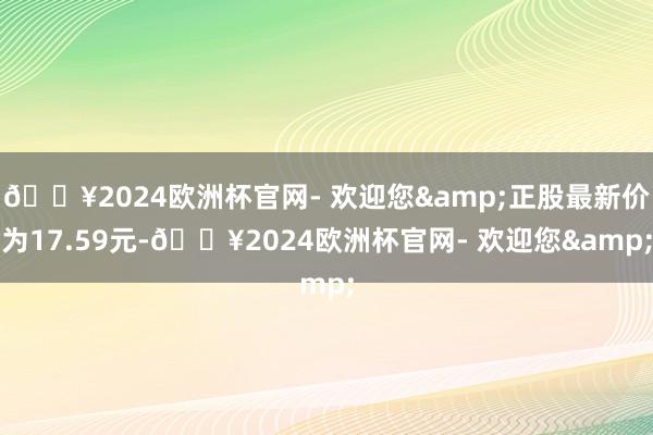 🔥2024欧洲杯官网- 欢迎您&正股最新价为17.59元-🔥2024欧洲杯官网- 欢迎您&