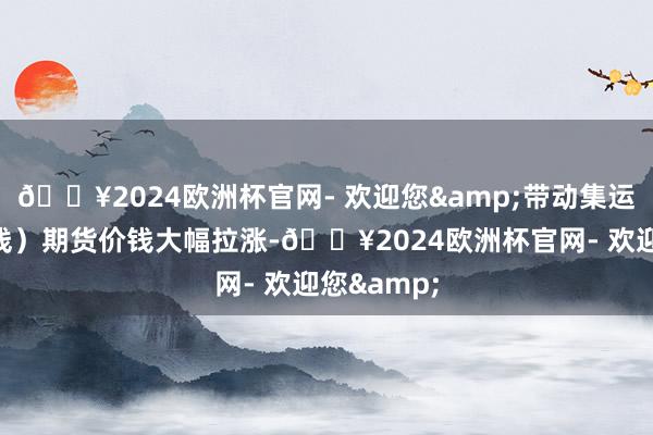 🔥2024欧洲杯官网- 欢迎您&带动集运指数（欧线）期货价钱大幅拉涨-🔥2024欧洲杯官网- 欢迎您&