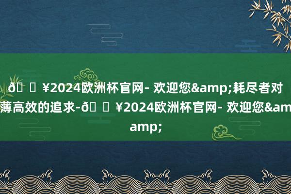 🔥2024欧洲杯官网- 欢迎您&耗尽者对绵薄高效的追求-🔥2024欧洲杯官网- 欢迎您&