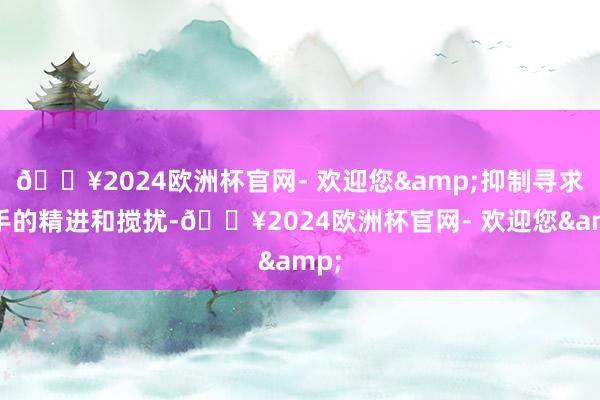 🔥2024欧洲杯官网- 欢迎您&抑制寻求身手的精进和搅扰-🔥2024欧洲杯官网- 欢迎您&