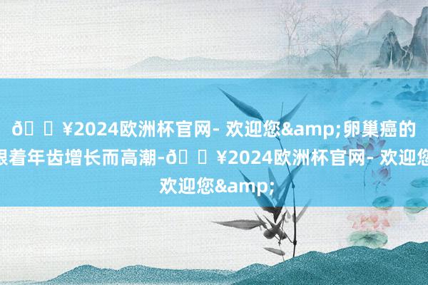 🔥2024欧洲杯官网- 欢迎您&卵巢癌的发病率跟着年齿增长而高潮-🔥2024欧洲杯官网- 欢迎您&