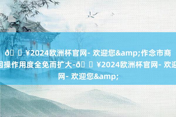 🔥2024欧洲杯官网- 欢迎您&作念市商利润空间因操作用度全免而扩大-🔥2024欧洲杯官网- 欢迎您&