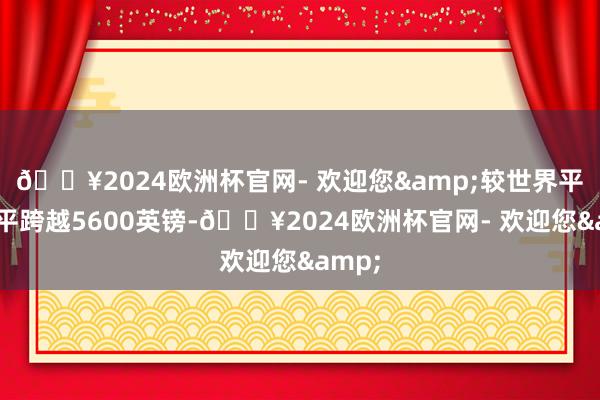 🔥2024欧洲杯官网- 欢迎您&较世界平均水平跨越5600英镑-🔥2024欧洲杯官网- 欢迎您&